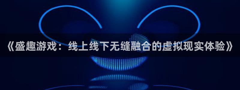杏盛注册平台官方网站：《盛趣游戏：线上线下无缝融合的虚拟现实
