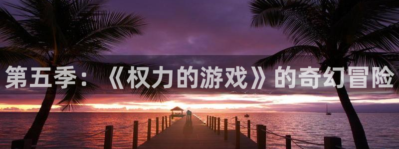 杏盛开户地址：第五季：《权力的游戏》的奇幻冒险
